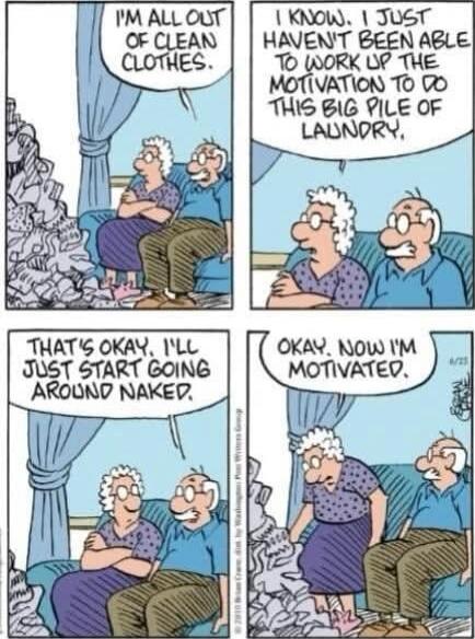 I'M ALL OUT OF CLEAN CLOTHES.
I KNOW. I JUST HAVEN'T BEEN ABLE TO WORK UP THE MOTIVATION TO DO THIS BIG PILE OF LAUNDRY.
THAT'S OKAY, I'LL JUST START GOING AROUND NAKED.
OKAY. NOW I'M MOTIVATED.