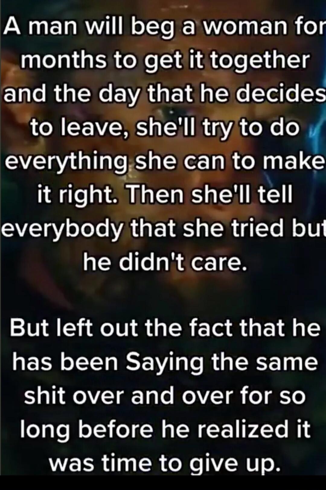 A man will beg a woman for months to get it together and the day that he decides to leave, she'll try to do everything she can to make it right. Then she'll tell everybody that she tried but he didn't care. But left out the fact that he has been Saying the same shit over and over for so long before he realized it was time to give up.