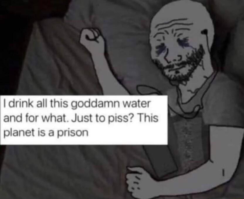 drink all this goddamn water and for what Just to piss This planet is a prison