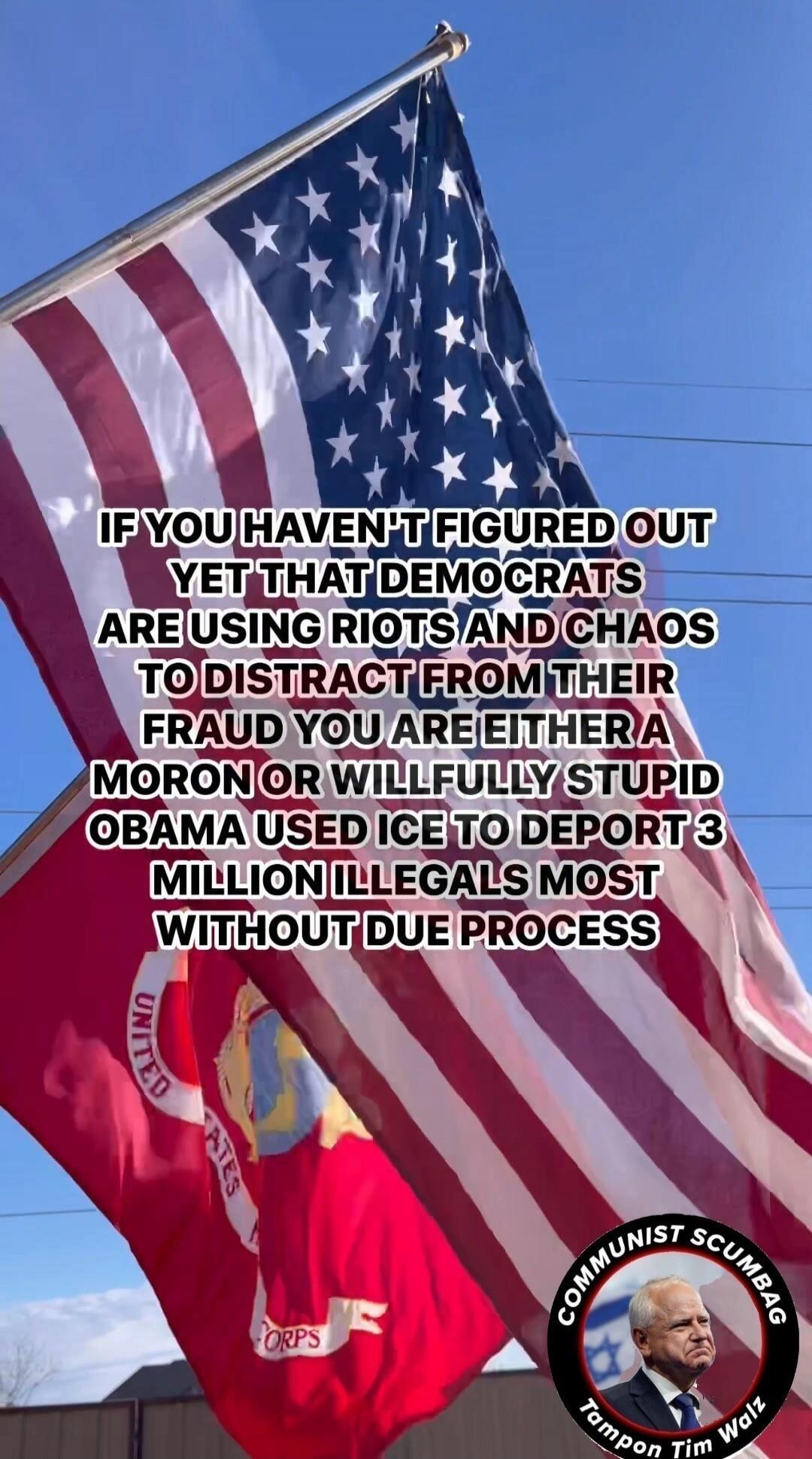 IF YOU HAVEN'T FIGURED OUT YET THAT DEMOCRATS ARE USING RIOTS AND CHAOS TO DISTRACT FROM THEIR FRAUD YOU ARE EITHER A MORON OR WILLFULLY STUPID OBAMA USED ICE TO DEPORT 3 MILLION ILLEGALS MOST WITHOUT DUE PROCESS. COMMUNIST SCUMBAG. Tampon Tim Walz. United States Marine Corps.