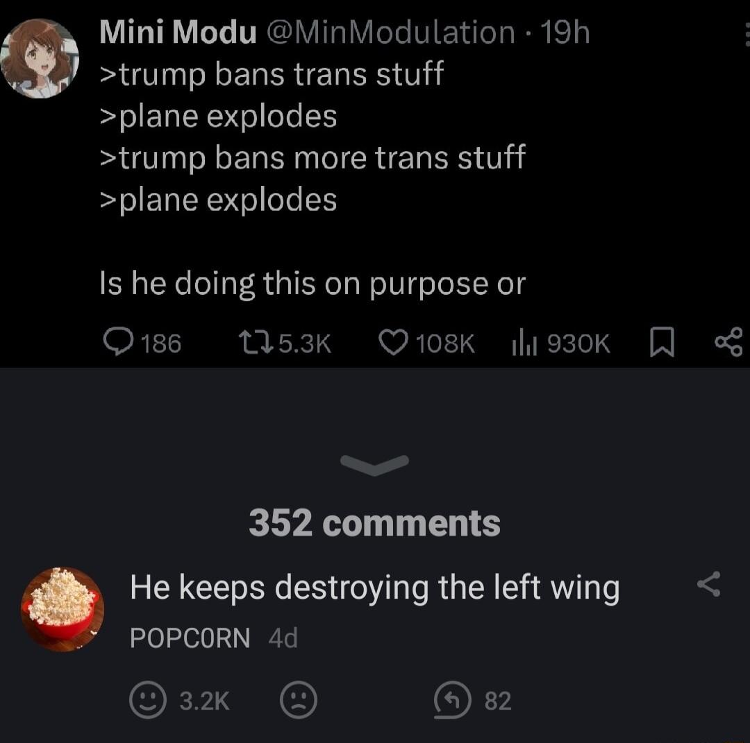 Mini Modu MinModulation 19h U ELEREL S plane explodes trump bans more trans stuff plane explodes Is he doing this on purpose or O1s 53k Q108K hio3ok 8 352 comments He keeps destroying the left wing POPCORN 4d OF N Ok
