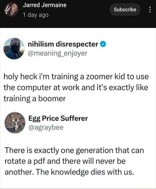 Jarred Jermaine 1 day ago Subscribe. nihilism disrespecter @meaning_enjoyer. holy heck i'm training a zoomer kid to use the computer at work and it's exactly like training a boomer. Egg Price Sufferer @agraybee. There is exactly one generation that can rotate a pdf and there will never be another. The knowledge dies with us.
