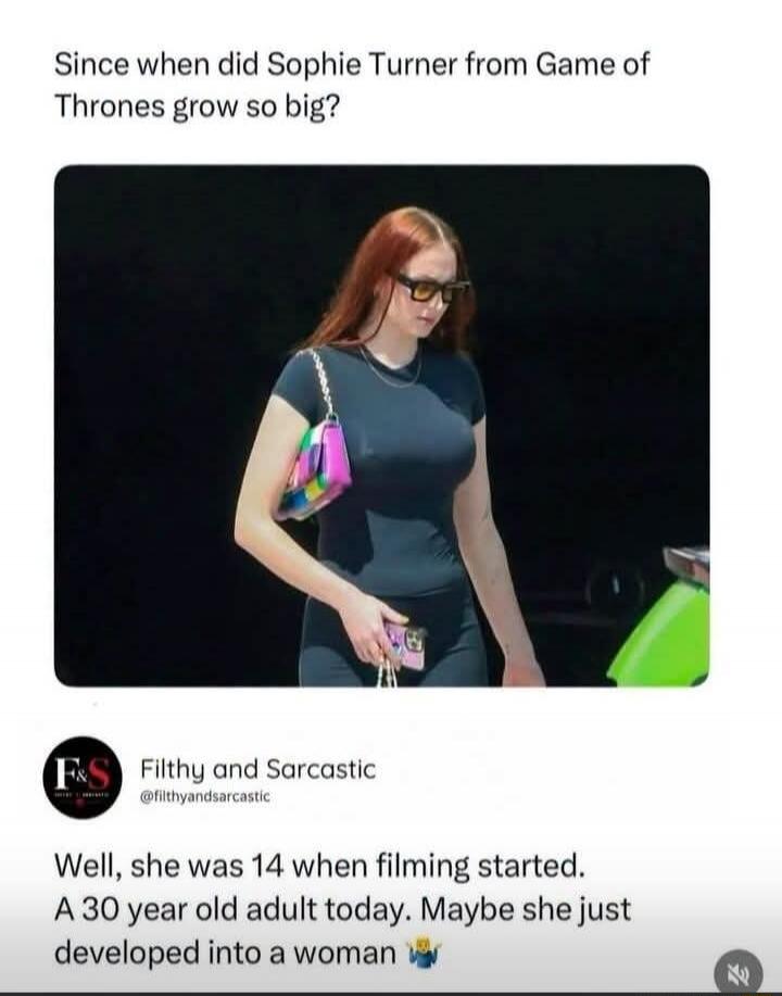 Since when did Sophie Turner from Game of Thrones grow so big? Filthy and Sarcastic @filthyandsarcastic Well, she was 14 when filming started. A 30 year old adult today. Maybe she just developed into a woman