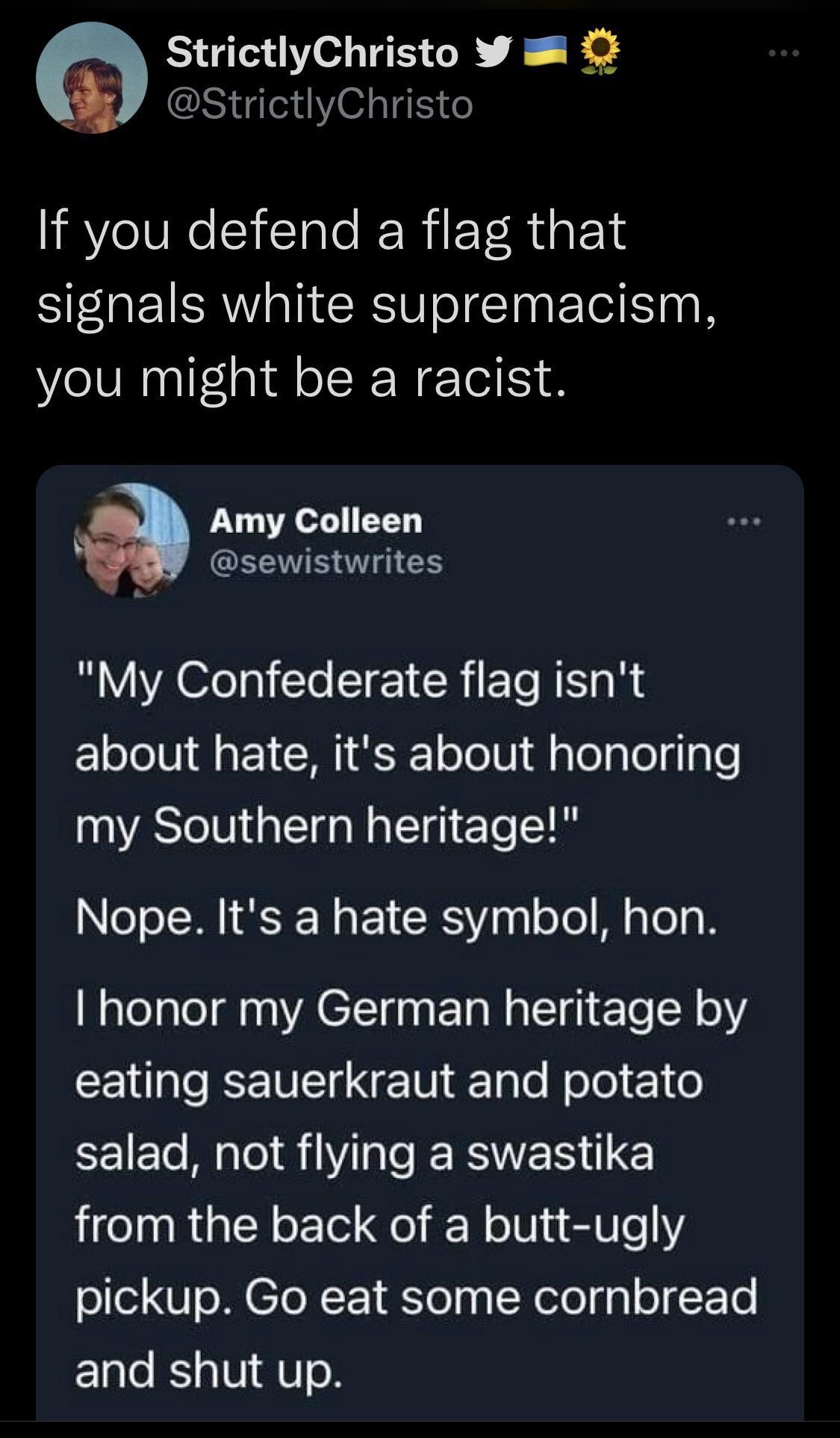 StrictlyChristo W R StrictlyChristo If you defend a flag that signals white supremacism you might be a racist Amy Colleen GEEVBTAES My Confederate flag isnt about hate its about honoring my Southern heritage Nope Its a hate symbol hon honor my German heritage by eating sauerkraut and potato EEIE M oIS RN ES E from the back of a butt ugly pickup Go eat some cornbread and shut up
