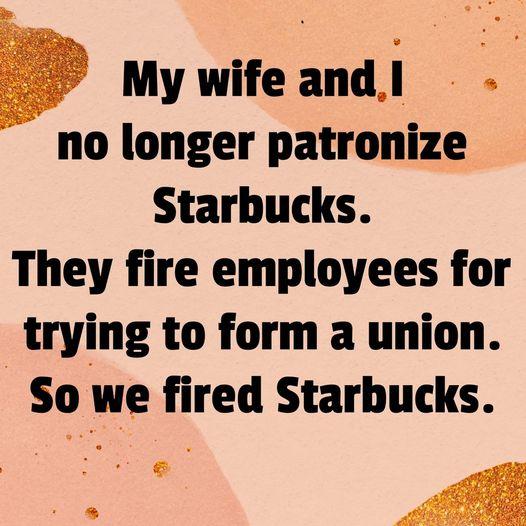 My wifeandl no longer patronize Starbucks They fire employees for trying to form a union So we fired Starbucks