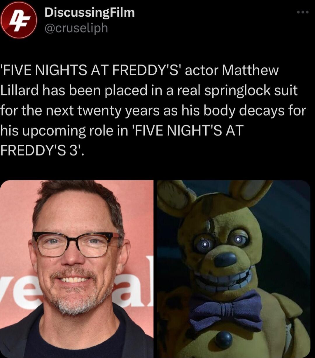 IEVTES 1 cruseliph FIVE NIGHTS AT FREDDYS actor Matthew Lillard has been placed in a real springlock suit for the next twenty years as his body decays for his upcoming role in FIVE NIGHTS AT FREDDYS 3