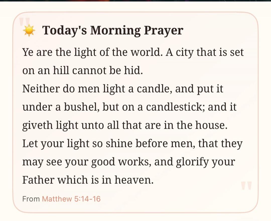 Today's Morning Prayer Ye are the light of the world. A city that is set on an hill cannot be hid. Neither do men light a candle, and put it under a bushel, but on a candlestick; and it giveth light unto all that are in the house. Let your light so shine before men, that they may see your good works, and glorify your Father which is in heaven. From