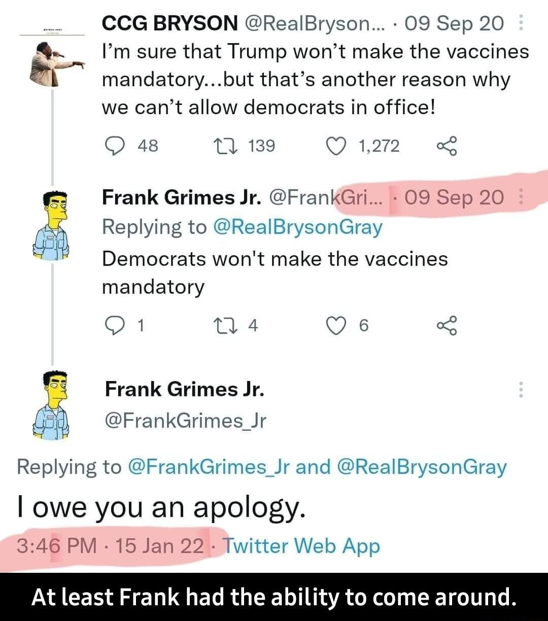 CCG BRYSON RealBryson 09 Sep 20 Im sure that Trump wont make the vaccines mandatorybut thats another reason why we cant allow democrats in office O 48 1 139 O 1272 of Frank Grimes Jr FrankGri 09 Sep 20 Replying to RealBrysonGray Democrats wont make the vaccines mandatory O n 4 Q e 3 Frank Grimes Jr 5 FrankGrimes_Jr Replying to FrankGrimes_Jr and RealBrysonGray owe you an apology 346 PM 15 Jan 22 T