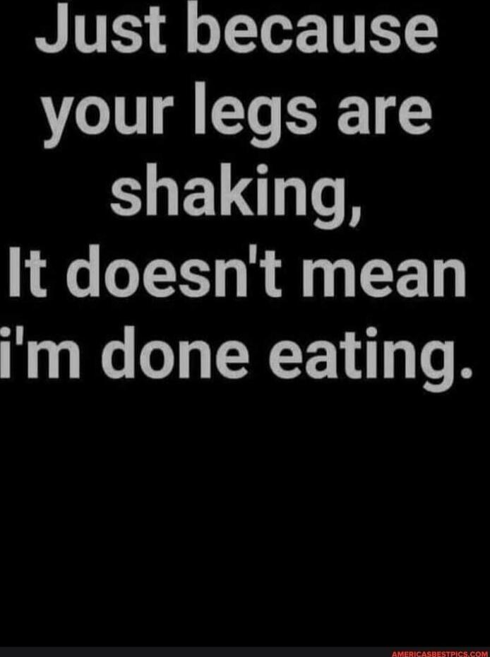 Just because your legs are shaking, It doesn't mean i'm done eating.
