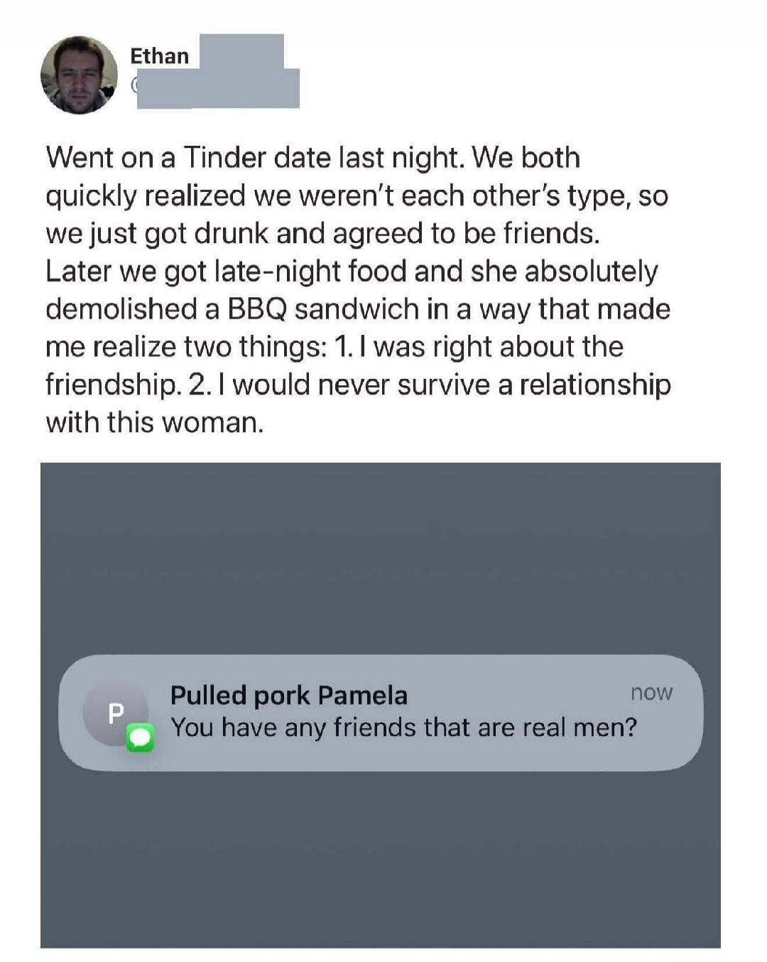 Went on a Tinder date last night. We both quickly realized we weren’t each other’s type, so we just got drunk and agreed to be friends. Later we got late-night food and she absolutely demolished a BBQ sandwich in a way that made me realize two things: 1. I was right about the friendship. 2. I would never survive a relationship with this woman.

Pul