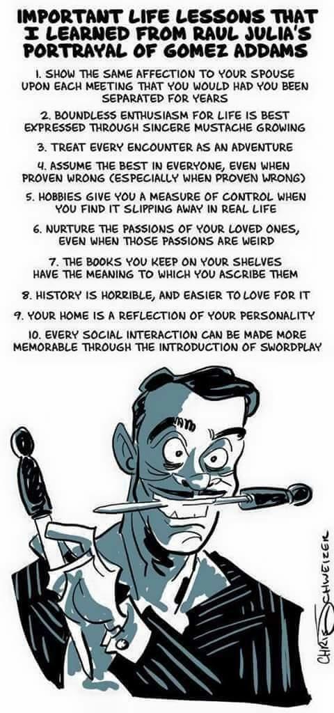 IMPORTANT LIFE LESSONS TRAT I LEARNED FROM RAUL JULIAS PORTRAYAL OF GOMEZ ADDAMS 1 SHOW THE SAME AFFECTION TO YOUR SPOUSE UPON EACH MEETING THAT YOU WOULD HAD YOU BEEN SEPARATED FOR YEARS 2 BOUNDLESS ENTHUSIASM FOR LIFE IS BEST EXPRESSED THROUGH SINCERE MUSTACHE GROWING 3 TREAT EVERY ENCOUNTER AS AN ADVENTURE 4 ASSUME THE BEST IN EVERYONE EVEN WHEN PROVEN WRONG ESPECIALLY WHEN PROVEN WRONG S HOBBI