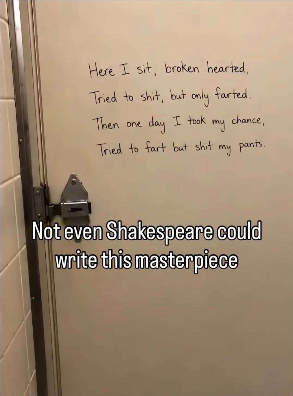 Here I sit, broken hearted, Tried to shit, but only farted. Then one day I took my chance, Tried to fart but shit my pants. Not even Shakespeare could write this masterpiece