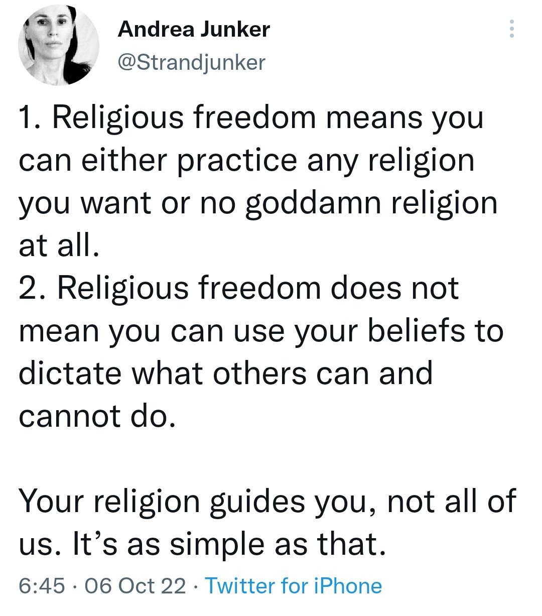 L Andrea Junker Strandjunker 1 Religious freedom means you can either practice any religion you want or no goddamn religion at all 2 Religious freedom does not mean you can use your beliefs to dictate what others can and cannot do Your religion guides you not all of us Its as simple as that 645 06 Oct 22 Twitter for iPhone