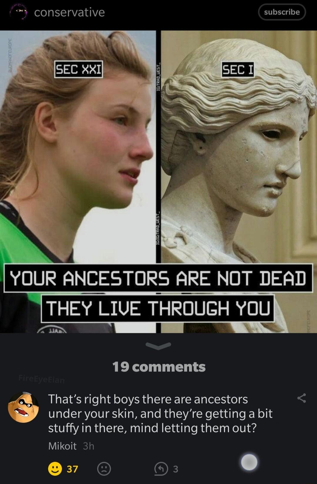 3 conservative subscribe MeEC xxTh I SEC 1 YUUR ANCESTORS ARE NOT DEAD THEY LIVE THROUGH YOU s 19 comments 4 Thats right boys there are ancestors under your skin and theyre getting a bit stuffy in there mind letting them out Mikoit 3h D37 OF