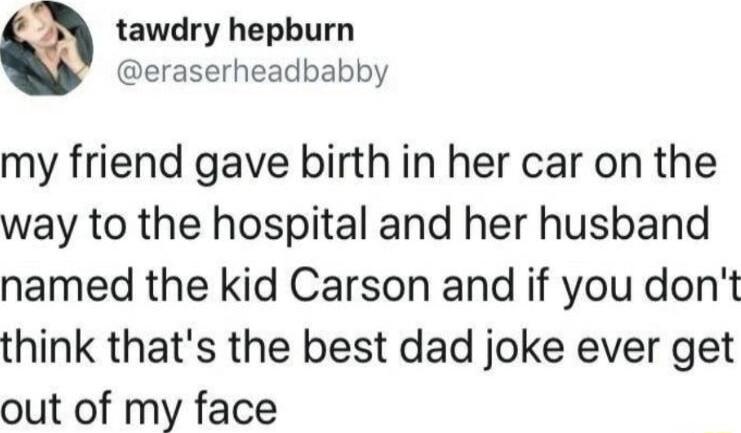 2 tawdry hepburn eraserheadbabby my friend gave birth in her car on the way to the hospital and her husband named the kid Carson and if you dont think thats the best dad joke ever get out of my face