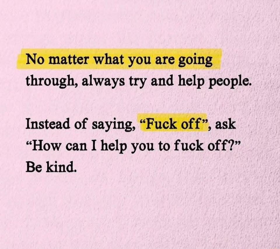 No matter what you are going through, always try and help people. Instead of saying, “Fuck off”, ask “How can I help you to fuck off?” Be kind.