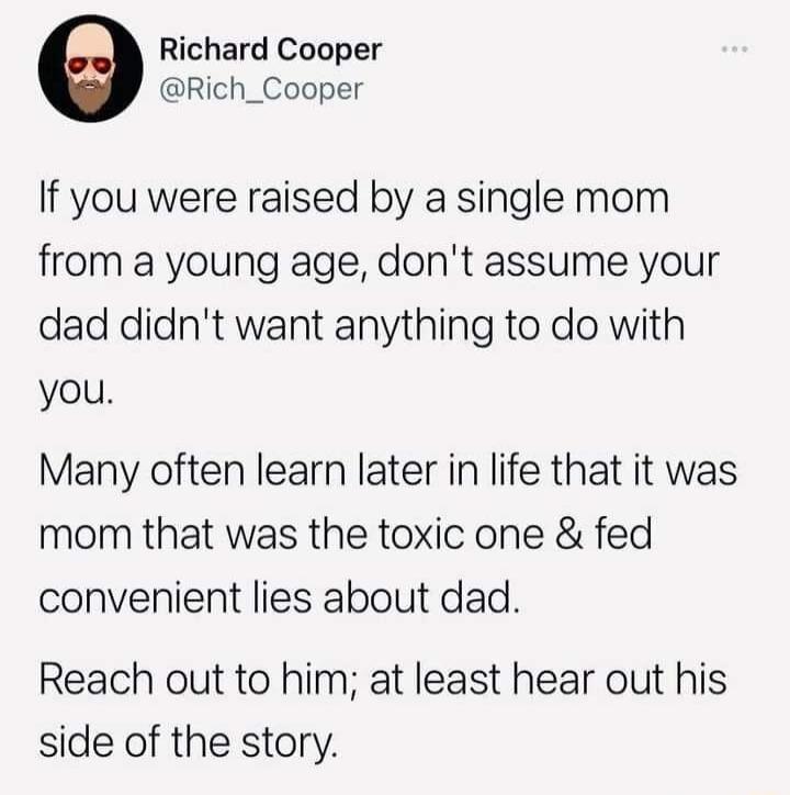 Richard Cooper Rich_Cooper If you were raised by a single mom from a young age dont assume your dad didnt want anything to do with you Many often learn later in life that it was mom that was the toxic one fed convenient lies about dad Reach out to him at least hear out his side of the story
