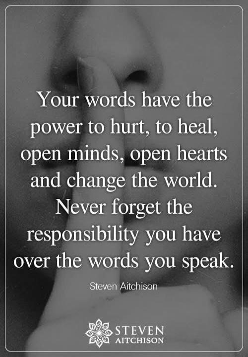 Your words have the power to hurt, to heal, open minds, open hearts and change the world. Never forget the responsibility you have over the words you speak. Steven Aitchison