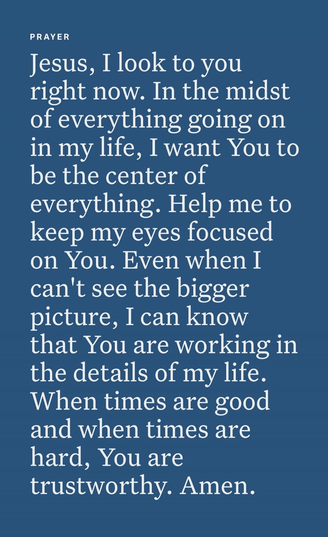 PRAYER Jesus, I look to you right now. In the midst of everything going on in my life, I want You to be the center of everything. Help me to keep my eyes focused on You. Even when I can't see the bigger picture, I can know that You are working in the details of my life. When times are good and when times are hard, You are trustworthy. Amen.