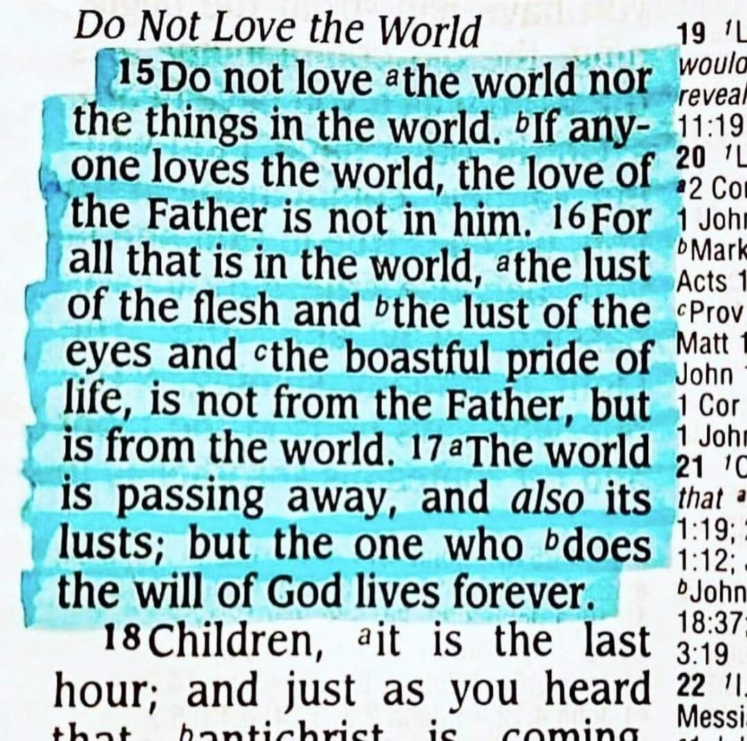 Do Not Love the World 15 Do not love the world nor the things in the world. If anyone loves the world, the love of the Father is not in him. 16 For all that is in the world, the lust of the flesh and the lust of the eyes and the boastful pride of life, is not from the Father, but is from the world. 17 The world is passing away, and also its lusts; 