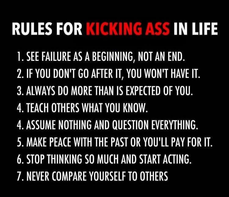 RULES FOR KICKING ASS IN LIFE
1. SEE FAILURE AS A BEGINNING, NOT AN END.
2. IF YOU DON'T GO AFTER IT, YOU WON'T HAVE IT.
3. ALWAYS DO MORE THAN IS EXPECTED OF YOU.
4. TEACH OTHERS WHAT YOU KNOW.
4. ASSUME NOTHING AND QUESTION EVERYTHING.
5. MAKE PEACE WITH THE PAST OR YOU'LL PAY FOR IT.
6. STOP THINKING SO MUCH AND START ACTING.
7. NEVER COMPARE YO