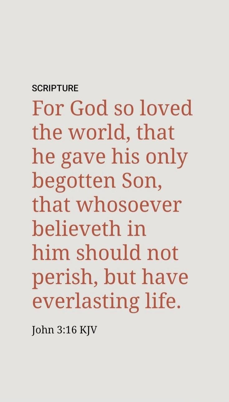 SCRIPTURE For God so loved the world, that he gave his only begotten Son, that whosoever believeth in him should not perish, but have everlasting life. John 3:16 KJV