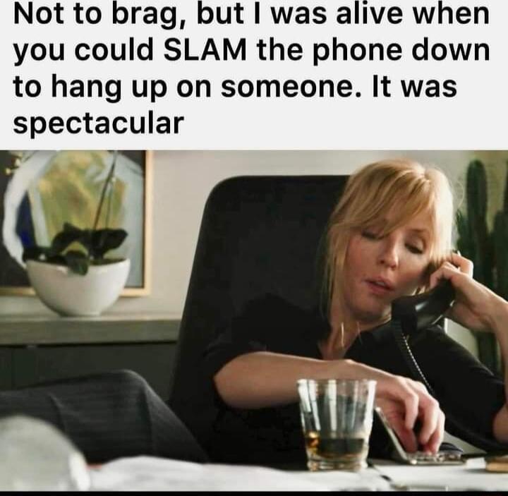 Not to brag but was alive when you could SLAM the phone down to hang up on someone It was spectacular