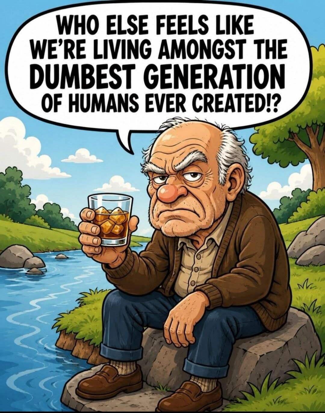 WHO ELSE FEELS LIKE WE'RE LIVING AMONGST THE DUMBEST GENERATION OF HUMANS EVER CREATED!?