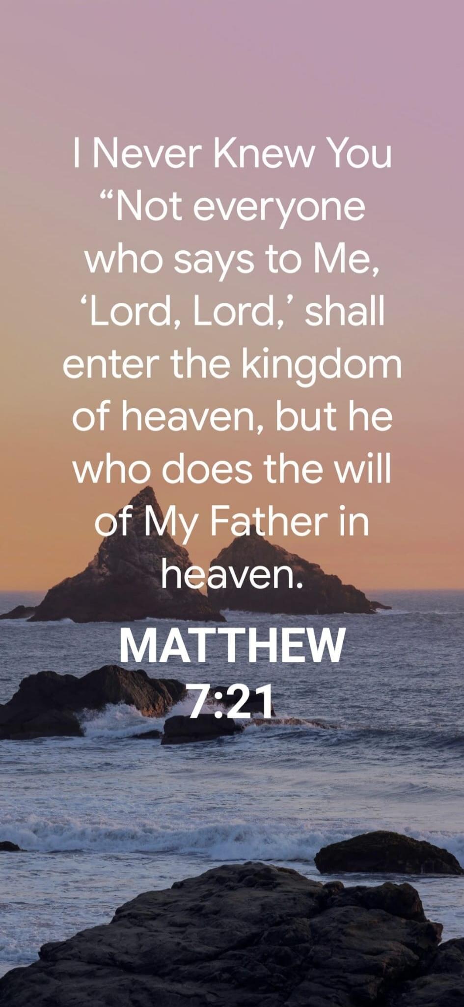 I Never Knew You Not everyone who says to Me, 'Lord, Lord,' shall enter the kingdom of heaven, but he who does the will of My Father in heaven. MATTHEW 7:21