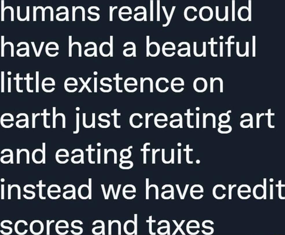 humans really could have had a beautiful little existence on earth just creating art and eating fruit instead we have credit scores and taxes