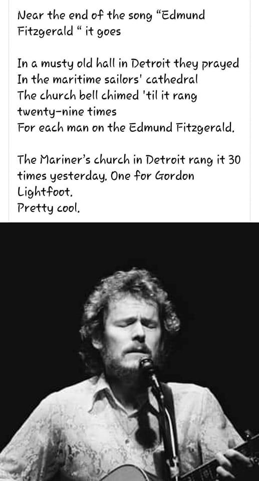 Near the end of the song Edmund Fitzgerald it goes In musty old hall in Detroit they prayed In the maritime sailors cathedral The church bell chimed til it rang twenty nine times For each man on the Edmund Fitzgerald The Mariners church in Detroit rang it 30 times yesterday One for Gordon Lightfoot Pretty cool