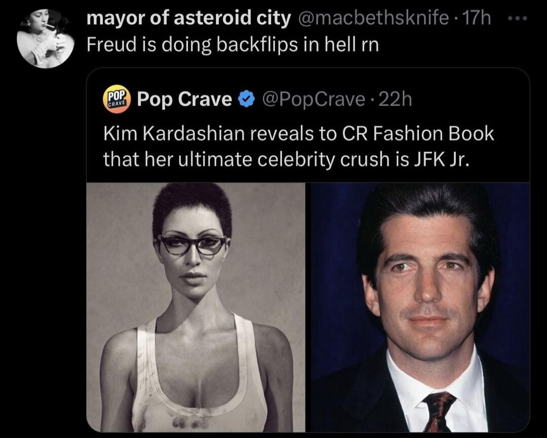 mayor of asteroid city @macbethsknife 17h Freud is doing backflips in hell rn Pop Crave @PopCrave 22h Kim Kardashian reveals to CR Fashion Book that her ultimate celebrity crush is JFK Jr.