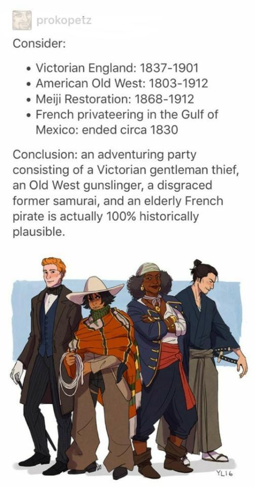 Consider Victorian England 1837 1901 American Old West 1803 1912 Meiji Restoration 1868 1912 French privateering in the Gulf of Mexico ended circa 1830 Conclusion an adventuring party consisting of a Victorian gentleman thief an Old West gunslinger a disgraced former samurai and an elderly French pirate is actually 100 historically plausible