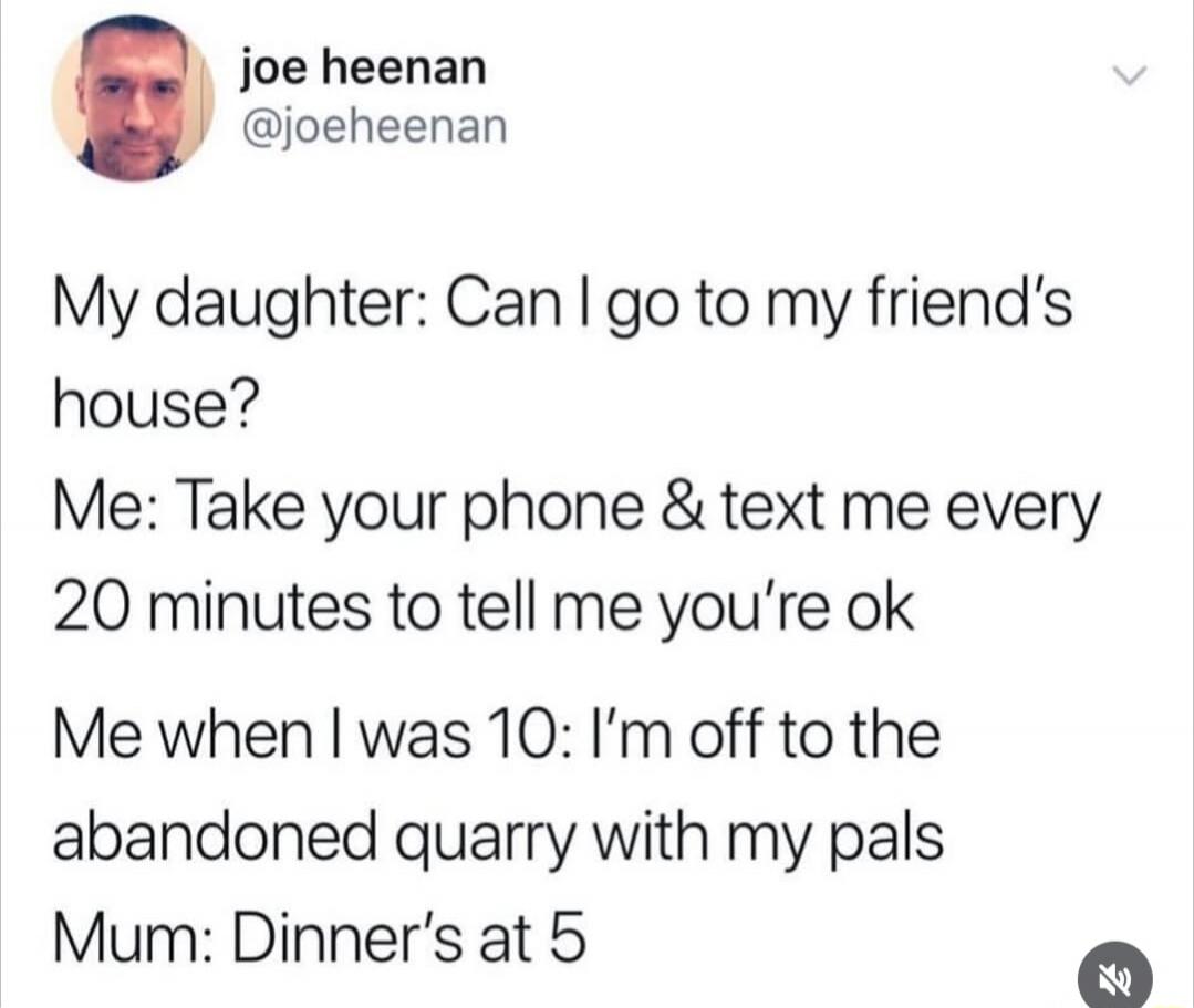 joe heenan @joeheenan My daughter: Can I go to my friend's house? Me: Take your phone & text me every 20 minutes to tell me you're ok Me when I was 10: I'm off to the abandoned quarry with my pals Mum: Dinner's at 5