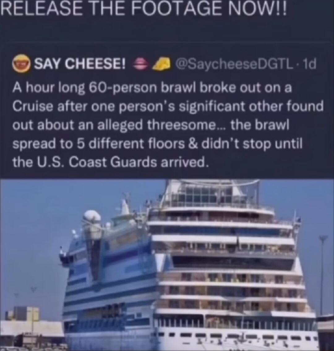 RELEASE THE FOOTAGE NOW SAY CHEESE SaycheeseDGTL 1d A hour long 60 person brawl broke out on a Cruise after one persons significant other found CNELLMELEIEELRGIEEEL I R G R RN spread to 5 different floors didnt stop until QUCHVRSR oL E B JelTET BETH TS
