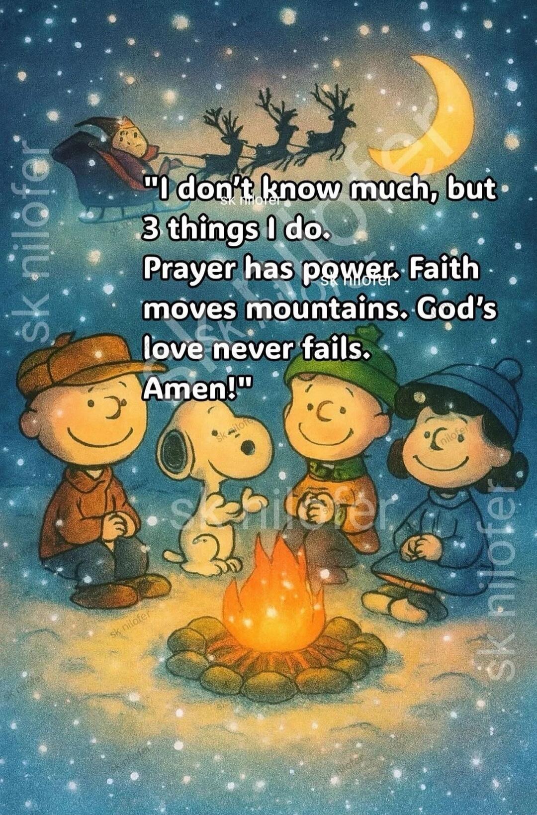 I don't know much, but 3 things I do. Prayer has power, Faith moves mountains. God's love never fails. Amen!