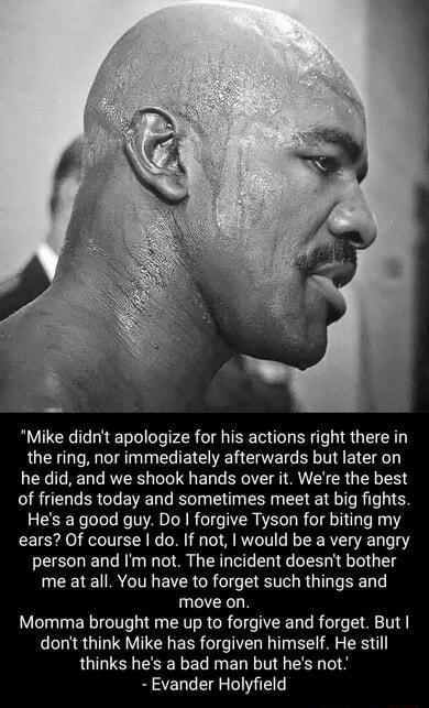 Mike didnt apologize for his actions right there in the ring nor immediately afterwards but later on he did and we shook hands over it Were the best of friends today and sometimes meet at big fights Hes a good guy Do forgive Tyson for biting my ears Of course do If not would be a very angry person and Im not The incident doesnt bother me at all You have to forget such things and move on Momma brou