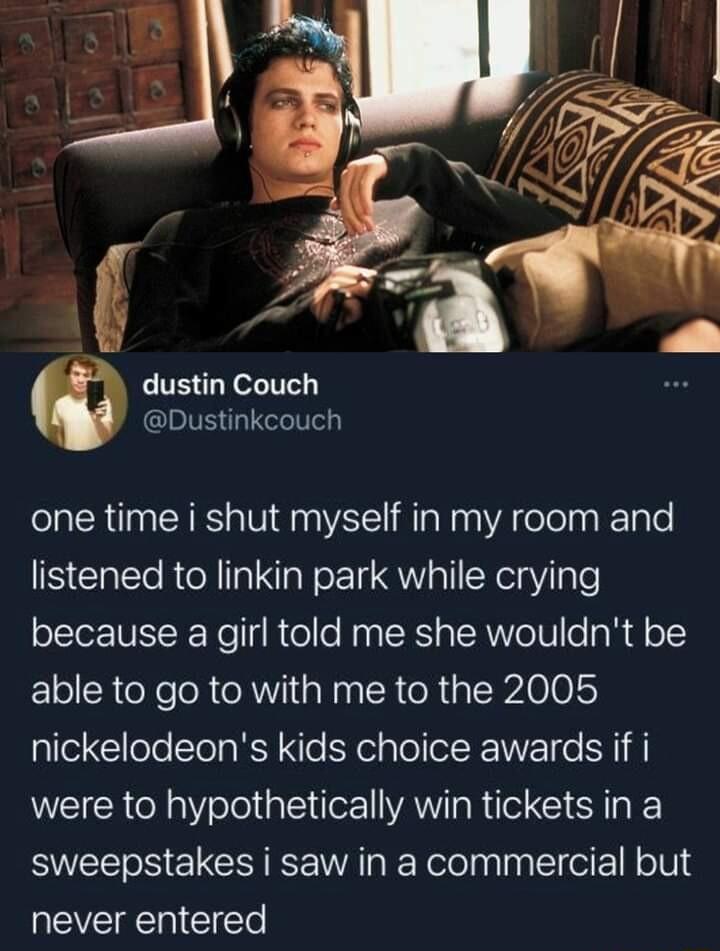 dustin Couch Dustinkcouch one time i shut myself in my room and listened to linkin park while crying because a girl told me she wouldnt be able to go to with me to the 2005 nickelodeons kids choice awards if i WEIER Rl slelali e AW R e Gl T sweepstakes i saw in a commercial but EVERE CIEl