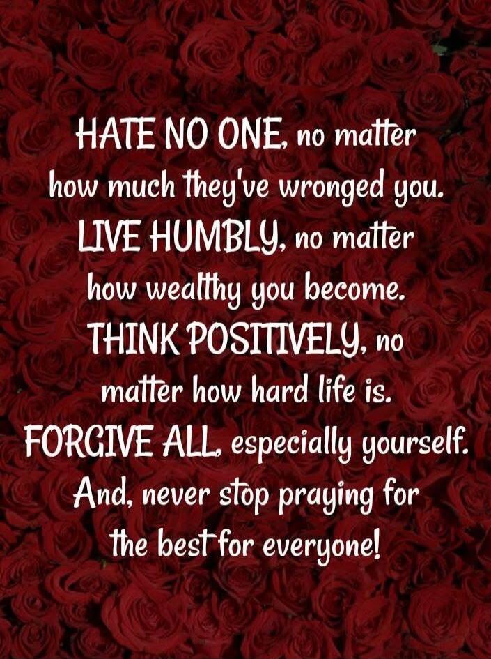 HATE NO ONE, no matter how much they've wronged you. LIVE HUMBLE, no matter how wealthy you become. THINK POSITIVELY, no matter how hard life is. FORGIVE ALL, especially yourself. And, never stop praying for the best for everyone!