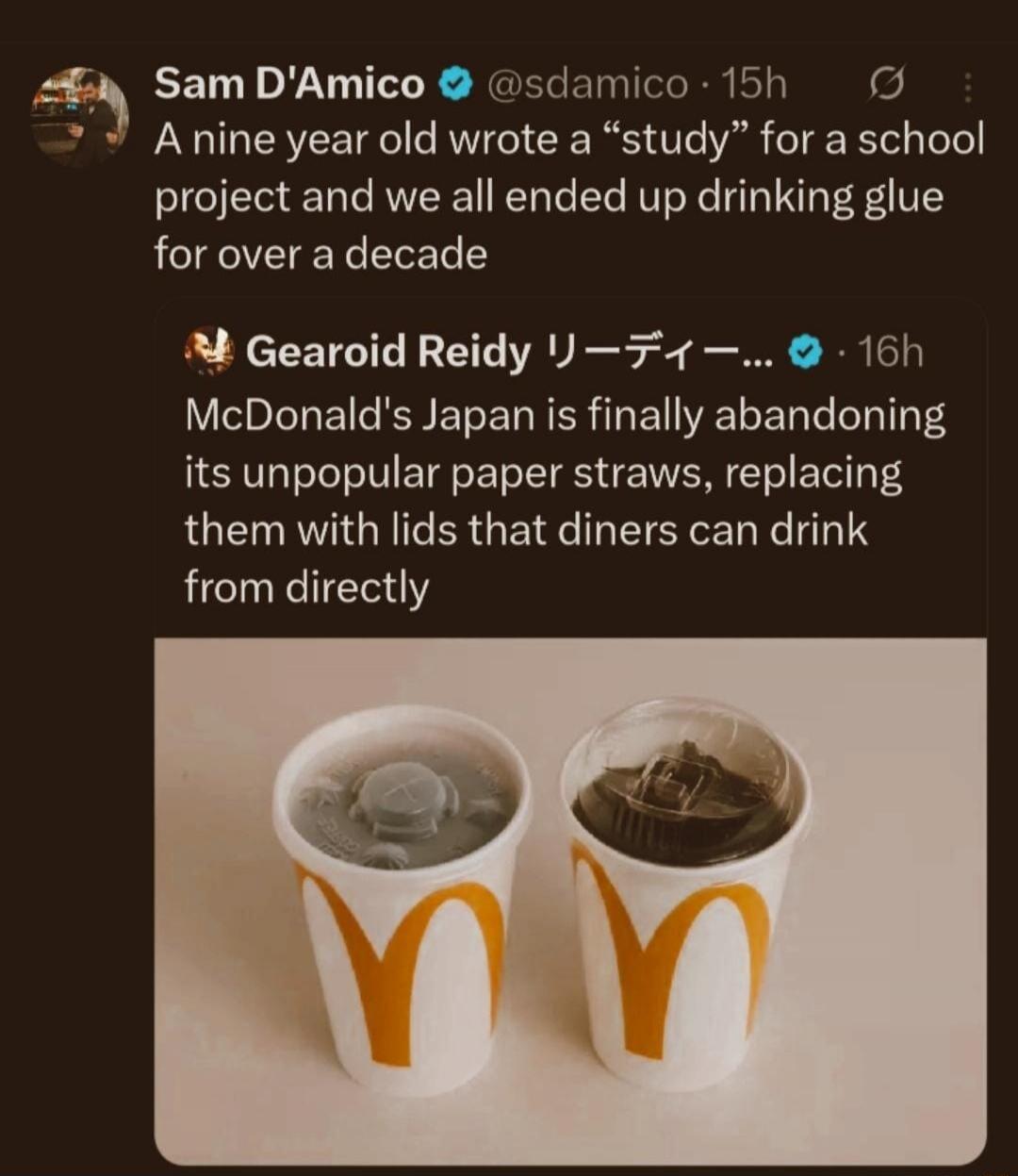 Sam D'Amico: A nine year old wrote a “study” for a school project and we all ended up drinking glue for over a decade
Gearoid Reidy: McDonald’s Japan is finally abandoning its unpopular paper straws, replacing them with lids that diners can drink from directly
