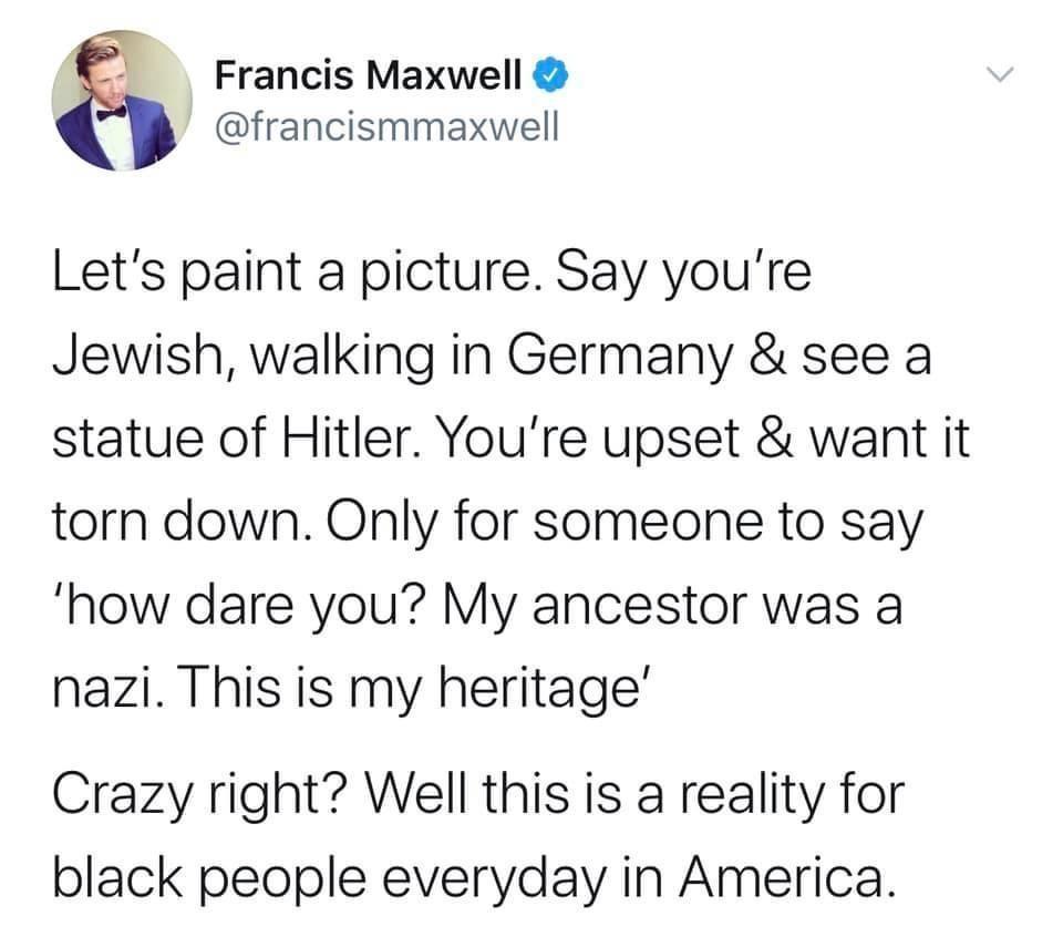 Francis Maxwell francismmaxwell Lets paint a picture Say youre Jewish walking in Germany see a statue of Hitler Youre upset want it torn down Only for someone to say how dare you My ancestor was a nazi This is my heritage Crazy right Well this is a reality for black people everyday in America