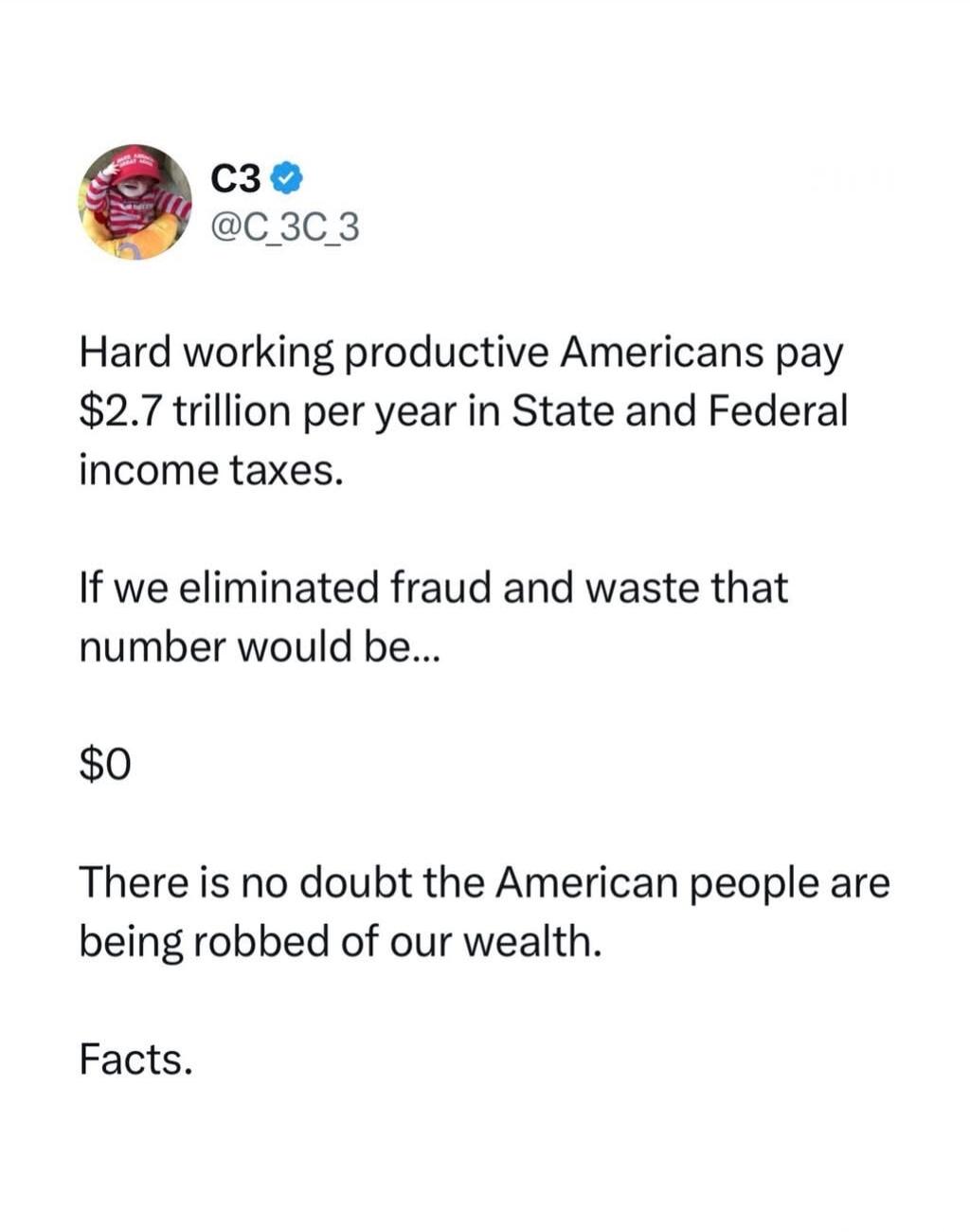 C3 @C_3C_3 Hard working productive Americans pay $2.7 trillion per year in State and Federal income taxes. If we eliminated fraud and waste that number would be... $0 There is no doubt the American people are being robbed of our wealth. Facts.