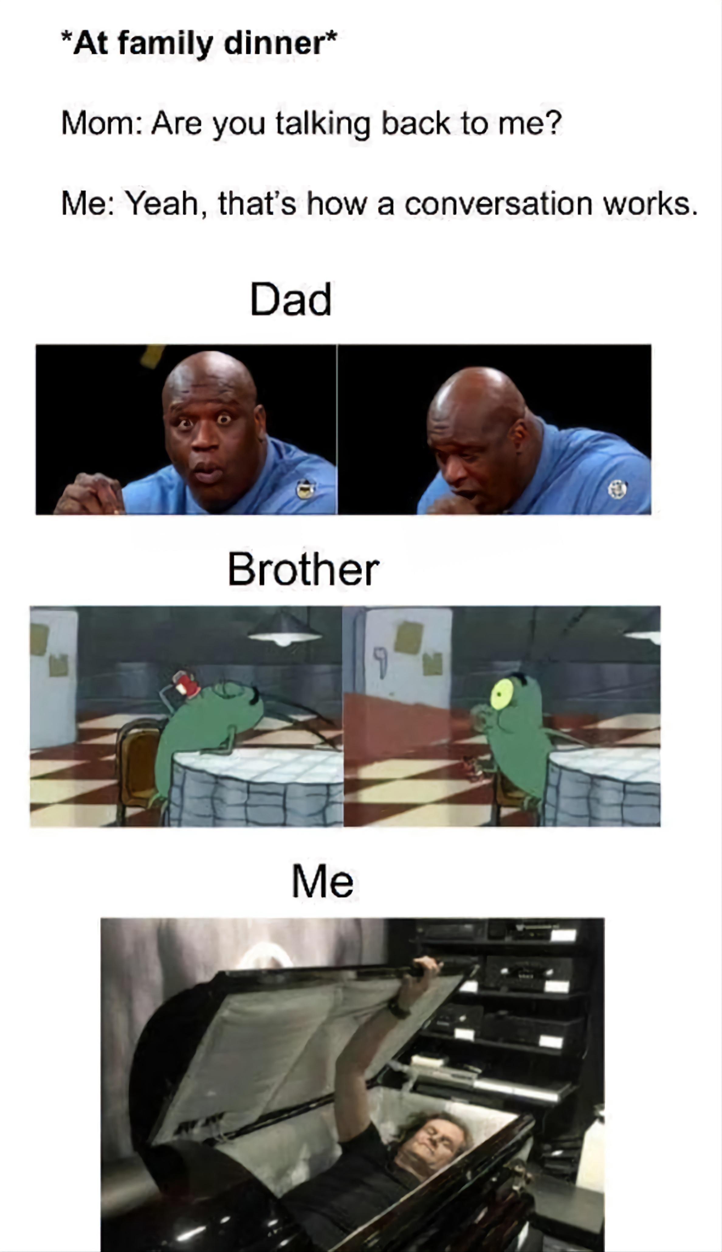 At family dinner Mom Are you talking back to me Me Yeah thats how a conversation works Dad