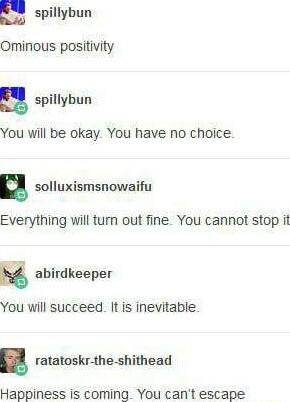 a spillybun Ominous positivity a spillybun You will be okay You have no choice u solluxismsnowaifu Everything will turn out fine You cannot stop it abirdkeeper You will succeed It is inevitable ratatoskr the shithead Happiness is coming You cant escape