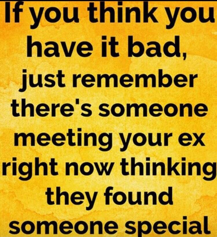 If you think you have it bad just remember theres someone meeting your ex right now thinking they found someone special