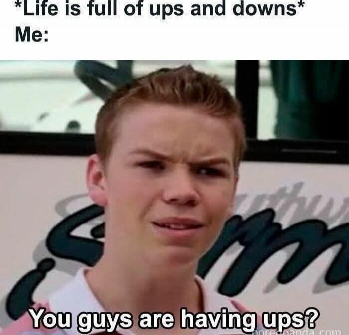 *Life is full of ups and downs* Me: You guys are having ups?