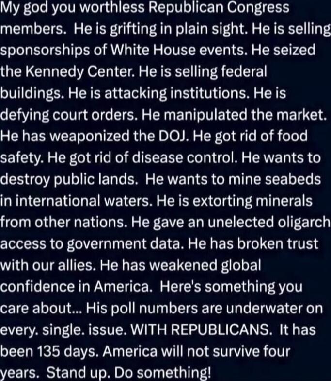 My god you worthless Republican Congress members. He is grifting in plain sight. He is selling sponsorships of White House events. He seized the Kennedy Center. He is selling federal buildings. He is attacking institutions. He is defying court orders. He manipulated the DOJ. He got rid of food safety. He got rid of disease control. He wants to dest