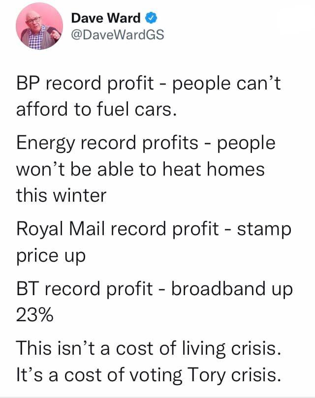Dave Ward DaveWardGS BP record profit people cant afford to fuel cars Energy record profits people wont be able to heat homes this winter Royal Mail record profit stamp price up BT record profit broadband up 23 This isnt a cost of living crisis Its a cost of voting Tory crisis