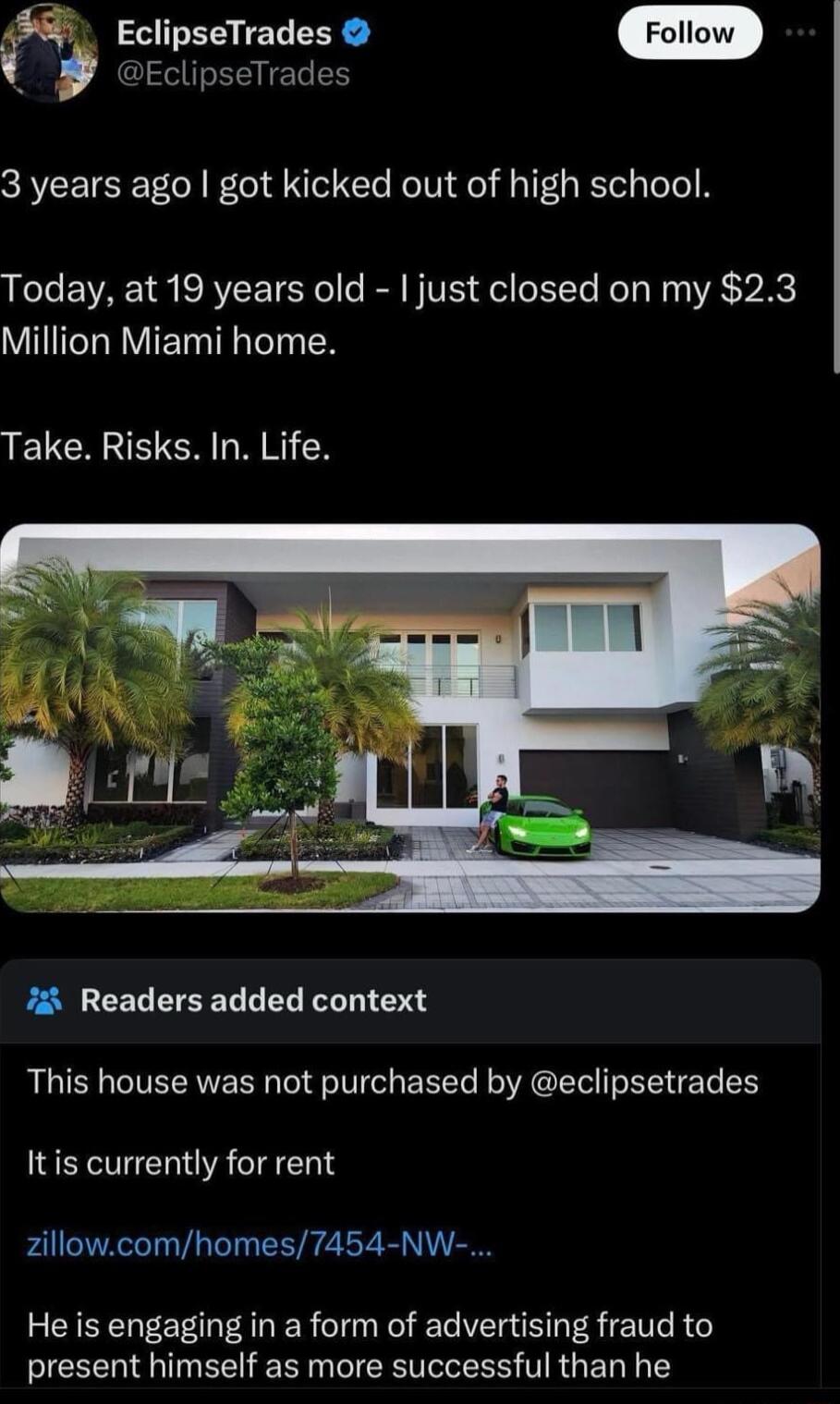 EclipseTrades EclipseTrades 3 years ago got kicked out of high school Today at 19 years old just closed on my 23 VIITCLRVIE T TN LELCANE NN CX 7 Readers added context This house was not purchased by eclipsetrades Itis currently for rent zillowcomhomes7454 NW He is engaging in a form of advertising fraud to present himself as more successful than he