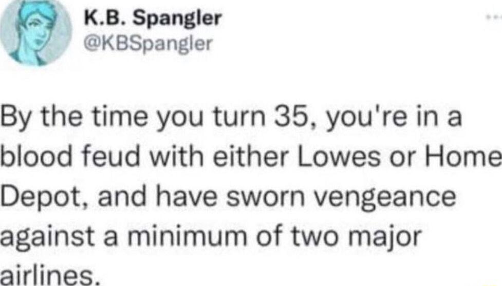 KB Spangler KBSpangler By the time you turn 35 youre in a blood feud with either Lowes or Home Depot and have sworn vengeance against a minimum of two major airlines